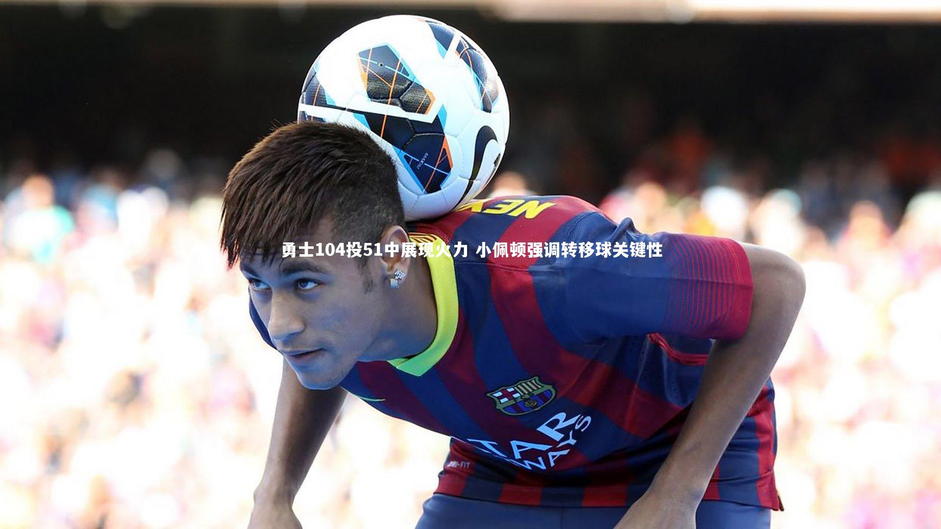 勇士104投51中展现火力 小佩顿强调转移球关键性