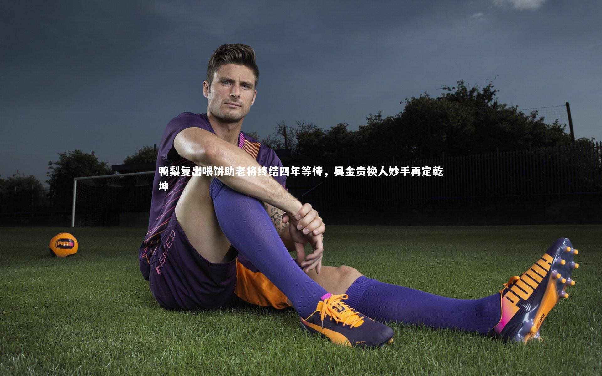 九游会j9官网：鸭梨复出喂饼助老将终结四年等待，吴金贵换人妙手再定乾坤
